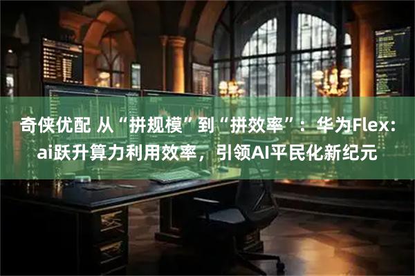 奇侠优配 从“拼规模”到“拼效率”：华为Flex:ai跃升算力利用效率，引领AI平民化新纪元