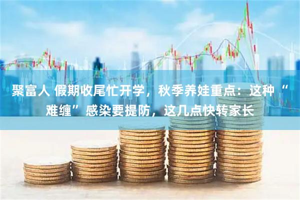 聚富人 假期收尾忙开学，秋季养娃重点：这种 “难缠” 感染要提防，这几点快转家长