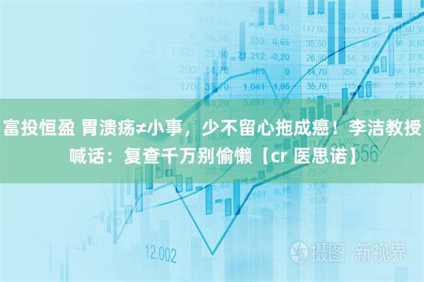 富投恒盈 胃溃疡≠小事，少不留心拖成癌！李洁教授喊话：复查千万别偷懒【cr 医思诺】