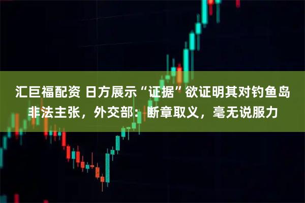 汇巨福配资 日方展示“证据”欲证明其对钓鱼岛非法主张，外交部：断章取义，毫无说服力
