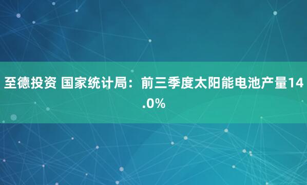 至德投资 国家统计局：前三季度太阳能电池产量14.0%