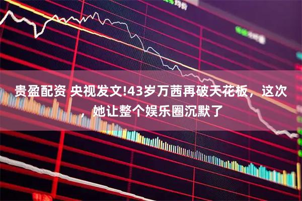 贵盈配资 央视发文!43岁万茜再破天花板，这次，她让整个娱乐圈沉默了