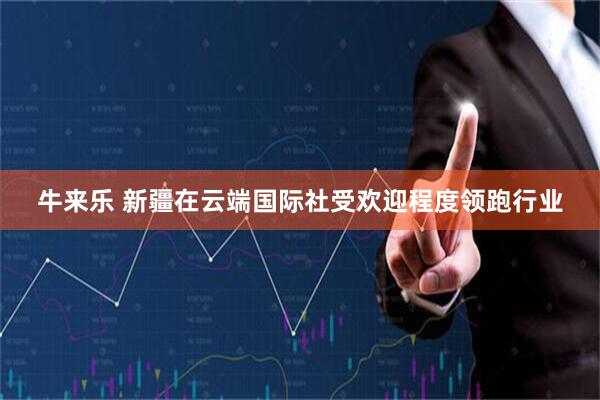 牛来乐 新疆在云端国际社受欢迎程度领跑行业