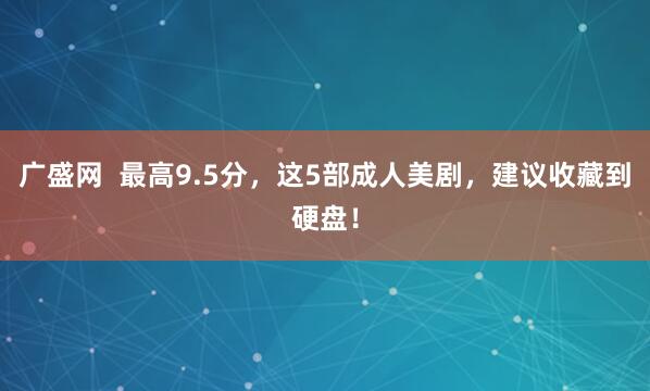 广盛网  最高9.5分，这5部成人美剧，建议收藏到硬盘！