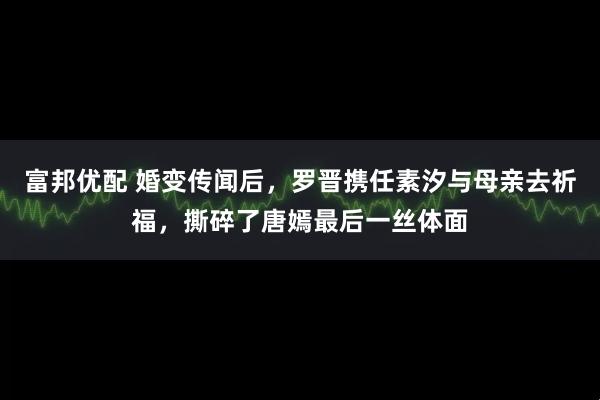 富邦优配 婚变传闻后，罗晋携任素汐与母亲去祈福，撕碎了唐嫣最后一丝体面
