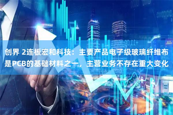 创界 2连板宏和科技：主要产品电子级玻璃纤维布是PCB的基础材料之一，主营业务不存在重大变化