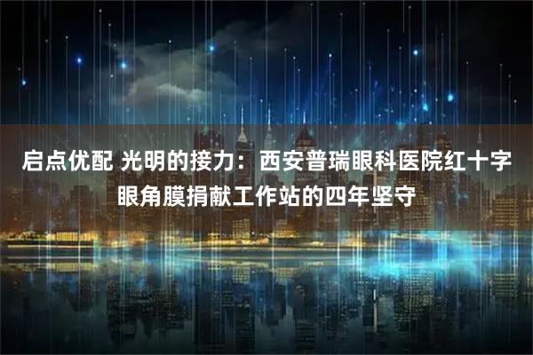 启点优配 光明的接力：西安普瑞眼科医院红十字眼角膜捐献工作站的四年坚守