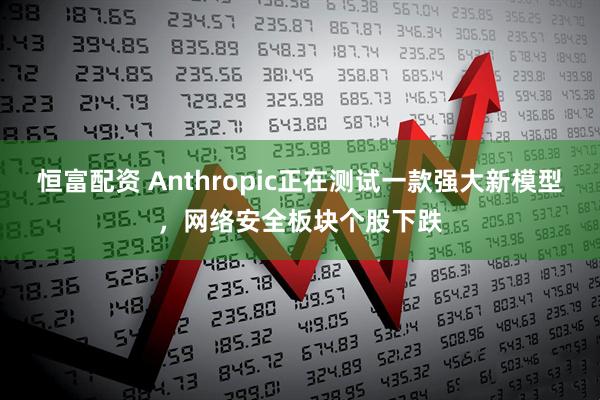 恒富配资 Anthropic正在测试一款强大新模型,网络安全板块个股下跌