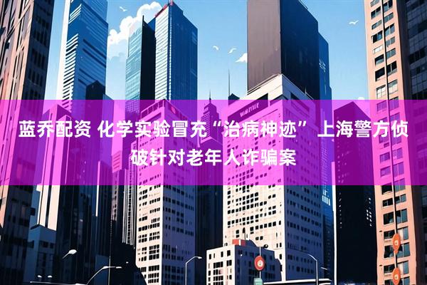 蓝乔配资 化学实验冒充“治病神迹” 上海警方侦破针对老年人诈骗案