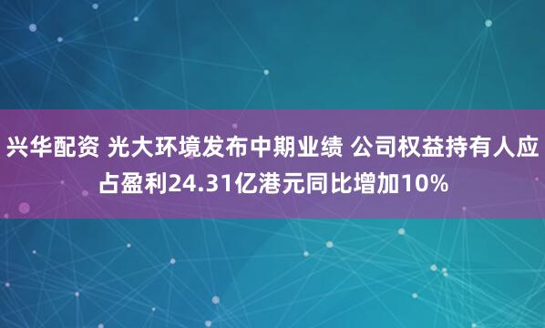 兴华配资 光大环境发布中期业绩 公司权益持有人应占盈利24.31亿港元同比增加10%