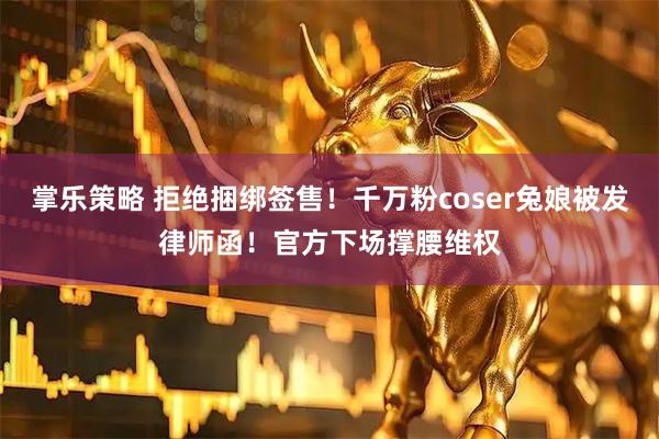 掌乐策略 拒绝捆绑签售！千万粉coser兔娘被发律师函！官方下场撑腰维权